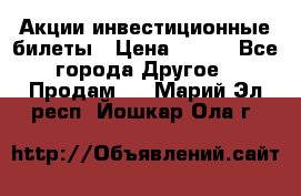 Акции-инвестиционные билеты › Цена ­ 150 - Все города Другое » Продам   . Марий Эл респ.,Йошкар-Ола г.